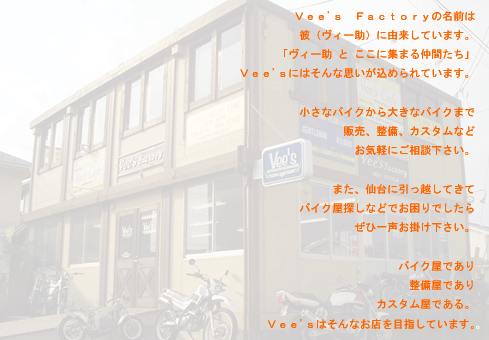 Vee's Factoryの名前は彼（ヴィー助）に由来しています。「ヴィー助とここに集まる仲間たち」Vee'ｓにはそんな思いが込められています。小さなバイクから大きなバイクまで販売、整備、カスタムなどお気軽にご相談ください。また、仙台に引っ越してきてバイク屋探しなどでお困りでしたら、ぜひ一声お掛け下さい。バイク屋であり、整備屋であり、カスタム屋である。Vee'sはそんなお店を目指しています。